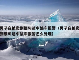 男子在被卖到缅甸途中跳车报警（男子在被卖到缅甸途中跳车报警怎么处理）