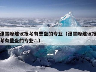 张雪峰建议报考有壁垒的专业（张雪峰建议报考有壁垒的专业∴）