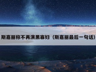 斯嘉丽称不再演黑寡妇（斯嘉丽最后一句话）