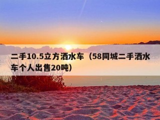 二手10.5立方洒水车（58同城二手洒水车个人出售20吨）