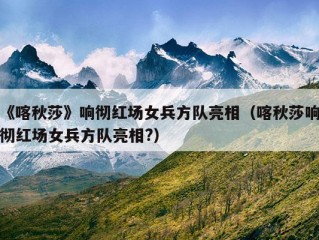 《喀秋莎》响彻红场女兵方队亮相（喀秋莎响彻红场女兵方队亮相?）