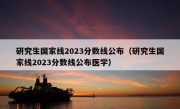 研究生国家线2023分数线公布（研究生国家线2023分数线公布医学）