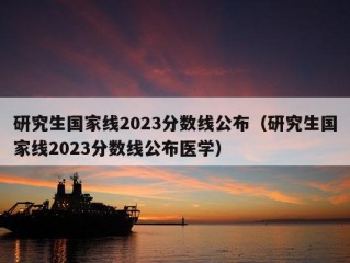 研究生国家线2023分数线公布（研究生国家线2023分数线公布医学）