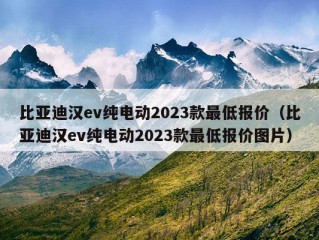 比亚迪汉ev纯电动2023款最低报价（比亚迪汉ev纯电动2023款最低报价图片）