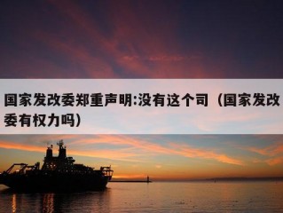 国家发改委郑重声明:没有这个司（国家发改委有权力吗）