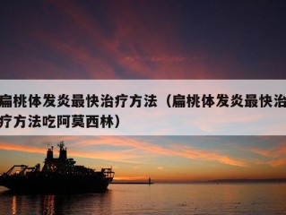 扁桃体发炎最快治疗方法（扁桃体发炎最快治疗方法吃阿莫西林）