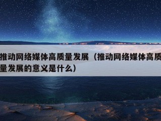 推动网络媒体高质量发展（推动网络媒体高质量发展的意义是什么）