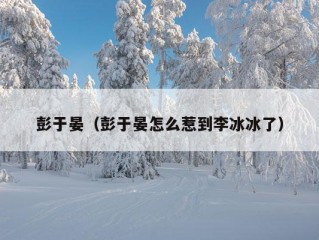 彭于晏（彭于晏怎么惹到李冰冰了）