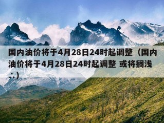 国内油价将于4月28日24时起调整（国内油价将于4月28日24时起调整 或将搁浅∴）