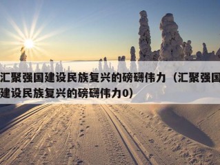 汇聚强国建设民族复兴的磅礴伟力（汇聚强国建设民族复兴的磅礴伟力0）