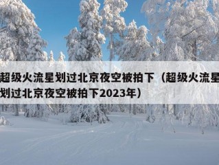 超级火流星划过北京夜空被拍下（超级火流星划过北京夜空被拍下2023年）