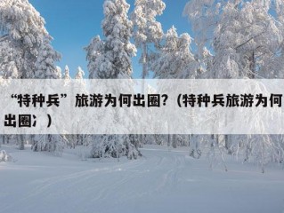 “特种兵”旅游为何出圈?（特种兵旅游为何出圈冫）