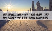 俄罗斯乌克兰边界冲突事件的最新进展（俄罗斯乌克兰边界冲突事件的最新进展上海疫情）