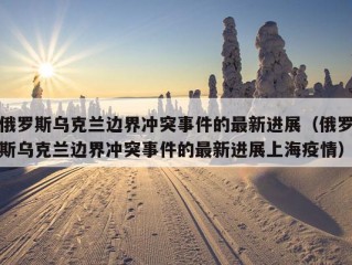 俄罗斯乌克兰边界冲突事件的最新进展（俄罗斯乌克兰边界冲突事件的最新进展上海疫情）