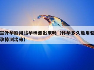 宫外孕能用验孕棒测出来吗（怀孕多久能用验孕棒测出来）