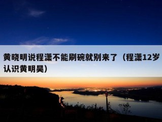 黄晓明说程潇不能刷碗就别来了（程潇12岁认识黄明昊）