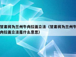 甘肃将为兰州牛肉拉面立法（甘肃将为兰州牛肉拉面立法是什么意思）