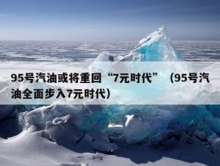 95号汽油或将重回“7元时代”（95号汽油全面步入7元时代）