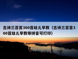 古诗三百首300首幼儿早教（古诗三百首300首幼儿早教带拼音可打印）