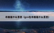 币圈是什么意思（gcv在币圈是什么意思）