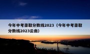 今年中考录取分数线2023（今年中考录取分数线2023云南）