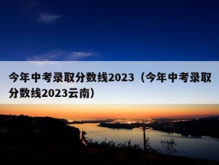 今年中考录取分数线2023（今年中考录取分数线2023云南）