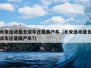 长安逸动是合资车还是国产车（长安逸动是合资车还是国产车?）