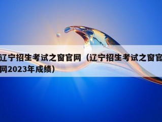 辽宁招生考试之窗官网（辽宁招生考试之窗官网2023年成绩）