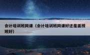 会计培训班网课（会计培训班网课好还是面授班好）