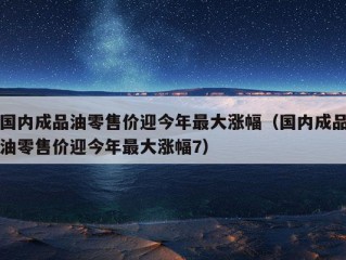 国内成品油零售价迎今年最大涨幅（国内成品油零售价迎今年最大涨幅7）