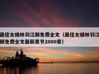 最佳女婿林羽江颜免费全文（最佳女婿林羽江颜免费全文最新章节2000章）