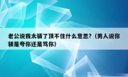 老公说我太骚了顶不住什么意思?（男人说你骚是夸你还是骂你）