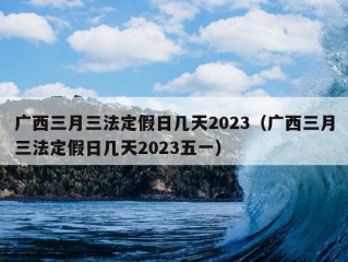 广西三月三法定假日几天2023（广西三月三法定假日几天2023五一）