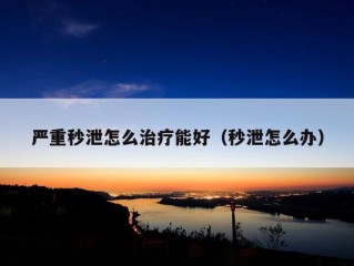 严重秒泄怎么治疗能好（秒泄怎么办）