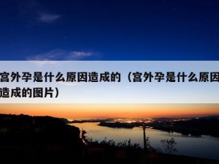 宫外孕是什么原因造成的（宫外孕是什么原因造成的图片）