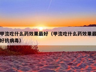 甲流吃什么药效果最好（甲流吃什么药效果最好抗病毒）