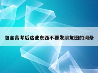 包含高考后这些东西不要发朋友圈的词条