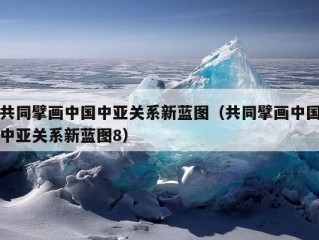 共同擘画中国中亚关系新蓝图（共同擘画中国中亚关系新蓝图8）