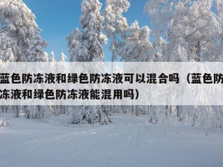 蓝色防冻液和绿色防冻液可以混合吗（蓝色防冻液和绿色防冻液能混用吗）