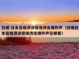 日媒:日本首相演讲现场传出爆炸声（日媒日本首相演讲现场传出爆炸声在哪里）