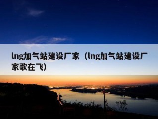 lng加气站建设厂家（lng加气站建设厂家歌在飞）