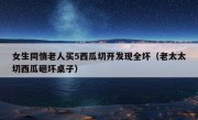 女生同情老人买5西瓜切开发现全坏（老太太切西瓜砸坏桌子）