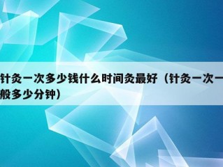 针灸一次多少钱什么时间灸最好（针灸一次一般多少分钟）