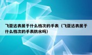 飞亚达表属于什么档次的手表（飞亚达表属于什么档次的手表防水吗）