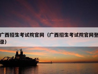 广西招生考试院官网（广西招生考试院官网登录）