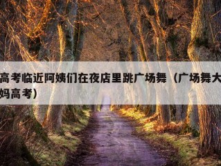 高考临近阿姨们在夜店里跳广场舞（广场舞大妈高考）