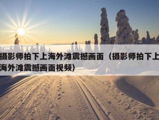 摄影师拍下上海外滩震撼画面（摄影师拍下上海外滩震撼画面视频）