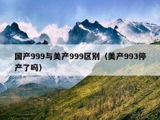 国产999与美产999区别（美产993停产了吗）