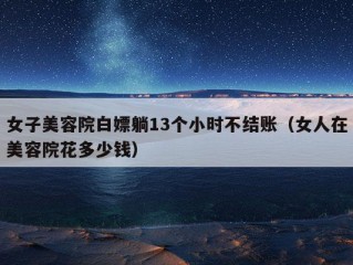 女子美容院白嫖躺13个小时不结账（女人在美容院花多少钱）