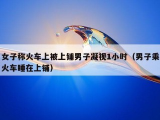 女子称火车上被上铺男子凝视1小时（男子乘火车睡在上铺）